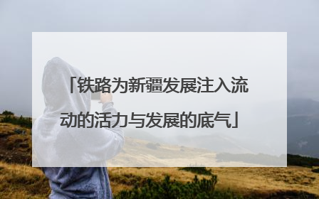 铁路为新疆发展注入流动的活力与发展的底气