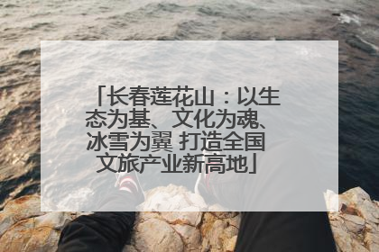 长春莲花山：以生态为基、文化为魂、冰雪为翼 打造全国文旅产业新高地