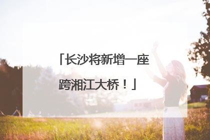 长沙将新增一座跨湘江大桥！