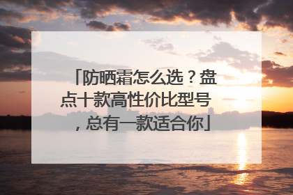 防晒霜怎么选？盘点十款高性价比型号，总有一款适合你