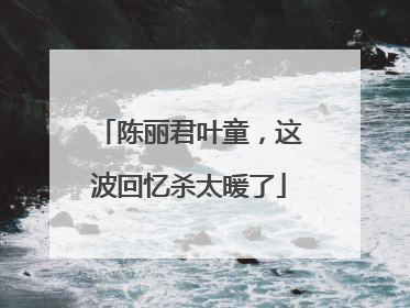 陈丽君叶童，这波回忆杀太暖了