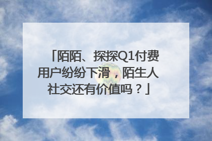 陌陌、探探Q1付费用户纷纷下滑，陌生人社交还有价值吗？