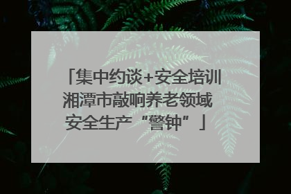 集中约谈+安全培训 湘潭市敲响养老领域安全生产“警钟”
