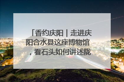 香约庆阳｜走进庆阳合水县这座博物馆，看石头如何讲述陇东千年历史