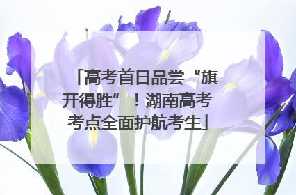 高考首日品尝“旗开得胜”！湖南高考考点全面护航考生