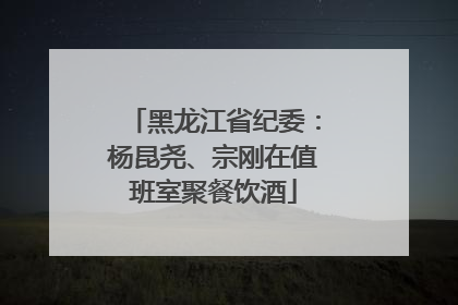 黑龙江省纪委：杨昆尧、宗刚在值班室聚餐饮酒