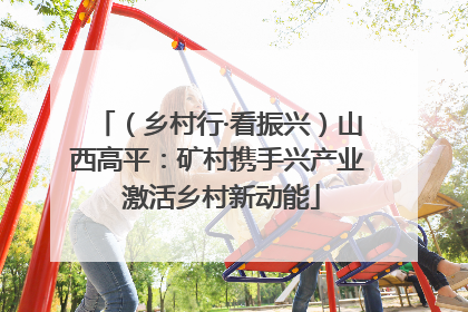 （乡村行·看振兴）山西高平：矿村携手兴产业 激活乡村新动能