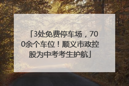 3处免费停车场，700余个车位！顺义市政控股为中考考生护航