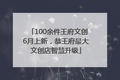 100余件王府文创6月上新，恭王府最大文创店智慧升级
