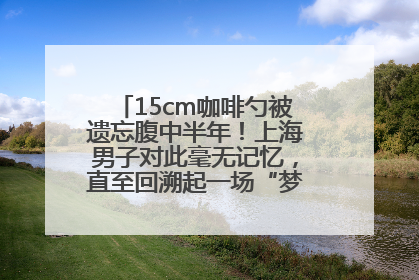 15cm咖啡勺被遗忘腹中半年！上海男子对此毫无记忆，直至回溯起一场“梦境”般的经历