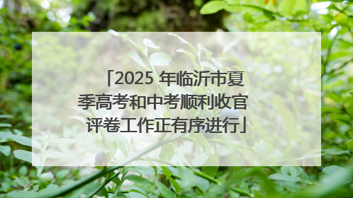 2025 年临沂市夏季高考和中考顺利收官 评卷工作正有序进行
