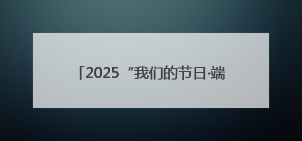 2025“我们的节日·端午”群众文化活动精彩纷呈