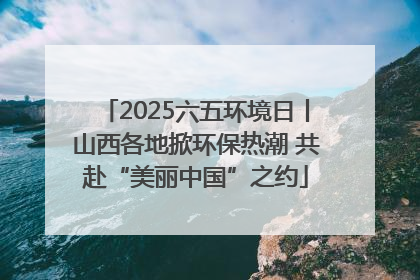 2025六五环境日丨山西各地掀环保热潮 共赴“美丽中国”之约