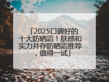 2025口碑好的十大防晒霜！肤感和实力并存防晒霜推荐，值得一试