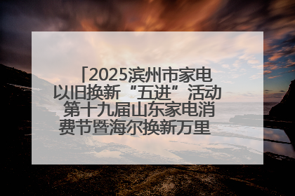 2025滨州市家电以旧换新“五进”活动 第十九届山东家电消费节暨海尔换新万里 行山东站全面启动