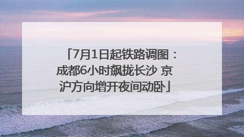 7月1日起铁路调图：成都6小时飙拢长沙 京沪方向增开夜间动卧