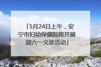 5月24日上午，安宁市妇幼保健院将开展迎六一义诊活动