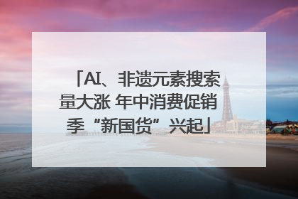 AI、非遗元素搜索量大涨 年中消费促销季“新国货”兴起