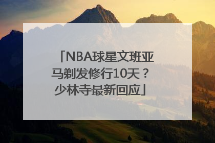 NBA球星文班亚马剃发修行10天？少林寺最新回应